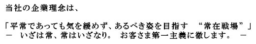 当社の企業理念は、「平常であっても気を緩めず、あるべき姿を目指す　 “常在戦場” 」－　いざは常、常はいざなり。　お客さま第一主義に徹します。　－