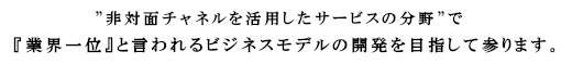 “非対面チャネルを活用したサービスの分野”で、『業界一位』　と言われるビジネスモデルの開発を目指して参ります。